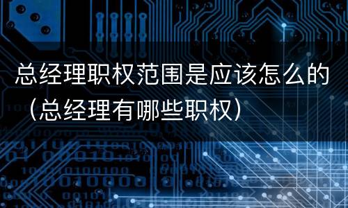 总经理职权范围是应该怎么的（总经理有哪些职权）