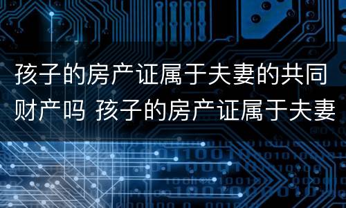 孩子的房产证属于夫妻的共同财产吗 孩子的房产证属于夫妻的共同财产吗怎么写