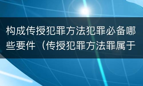 构成传授犯罪方法犯罪必备哪些要件（传授犯罪方法罪属于什么犯罪类型）