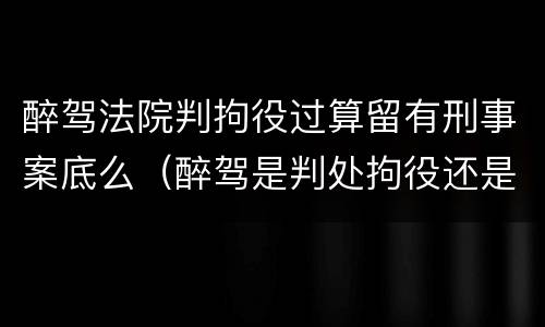 醉驾法院判拘役过算留有刑事案底么（醉驾是判处拘役还是有期徒刑）
