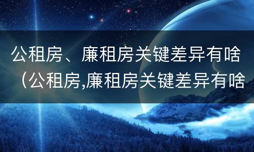公租房、廉租房关键差异有啥（公租房,廉租房关键差异有啥影响）