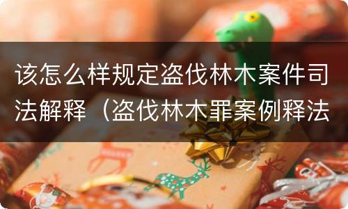 该怎么样规定盗伐林木案件司法解释（盗伐林木罪案例释法）