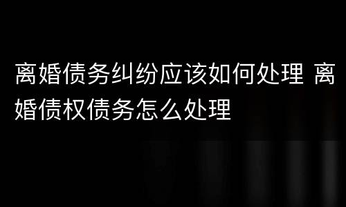 离婚债务纠纷应该如何处理 离婚债权债务怎么处理