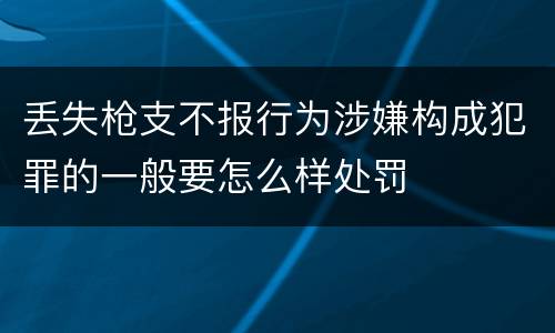 丢失枪支不报行为涉嫌构成犯罪的一般要怎么样处罚