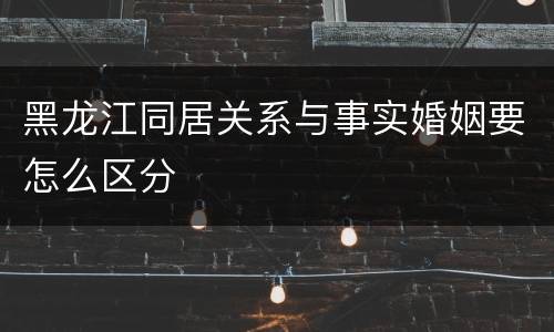 黑龙江同居关系与事实婚姻要怎么区分