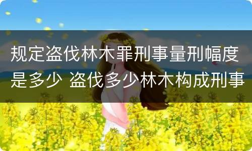 规定盗伐林木罪刑事量刑幅度是多少 盗伐多少林木构成刑事犯罪