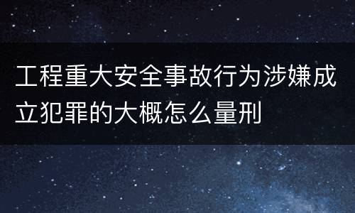 工程重大安全事故行为涉嫌成立犯罪的大概怎么量刑