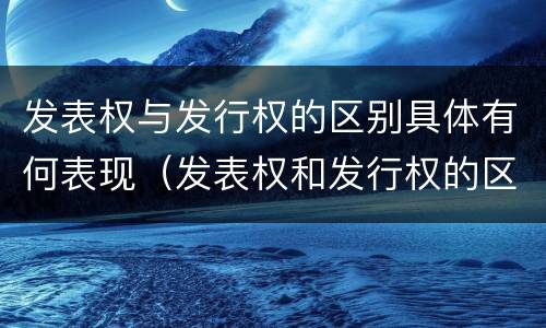 发表权与发行权的区别具体有何表现（发表权和发行权的区别）