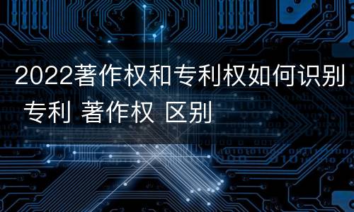 2022著作权和专利权如何识别 专利 著作权 区别