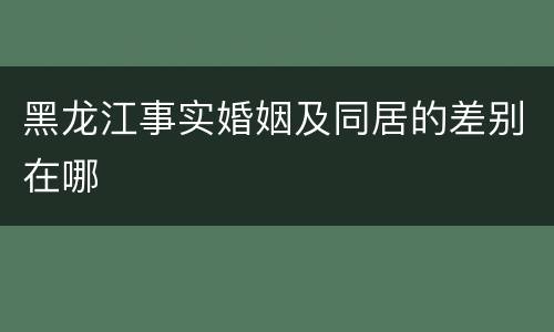 黑龙江事实婚姻及同居的差别在哪