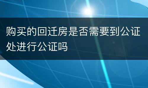 购买的回迁房是否需要到公证处进行公证吗