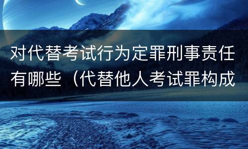 对代替考试行为定罪刑事责任有哪些（代替他人考试罪构成要件有何规定）