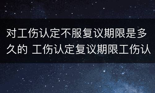 对工伤认定不服复议期限是多久的 工伤认定复议期限工伤认定生效吗