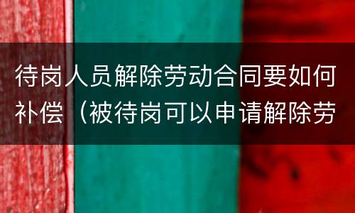 待岗人员解除劳动合同要如何补偿（被待岗可以申请解除劳动合同吗）