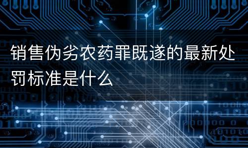 销售伪劣农药罪既遂的最新处罚标准是什么