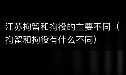 江苏拘留和拘役的主要不同（拘留和拘役有什么不同）