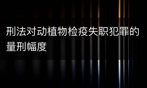 刑法对动植物检疫失职犯罪的量刑幅度