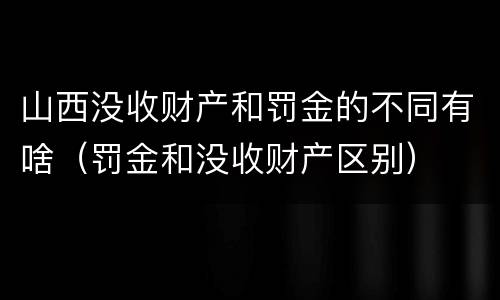 山西没收财产和罚金的不同有啥（罚金和没收财产区别）