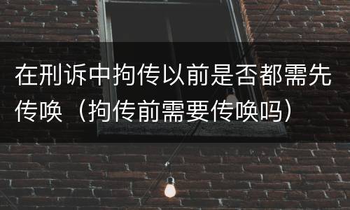 在刑诉中拘传以前是否都需先传唤（拘传前需要传唤吗）