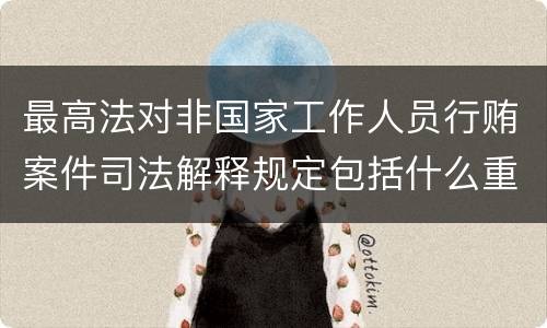 最高法对非国家工作人员行贿案件司法解释规定包括什么重要内容