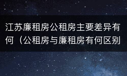 江苏廉租房公租房主要差异有何（公租房与廉租房有何区别）