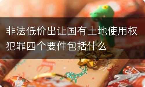 非法低价出让国有土地使用权犯罪四个要件包括什么