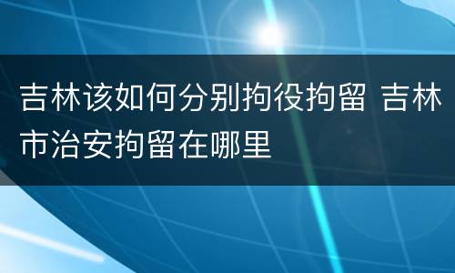 吉林该如何分别拘役拘留 吉林市治安拘留在哪里