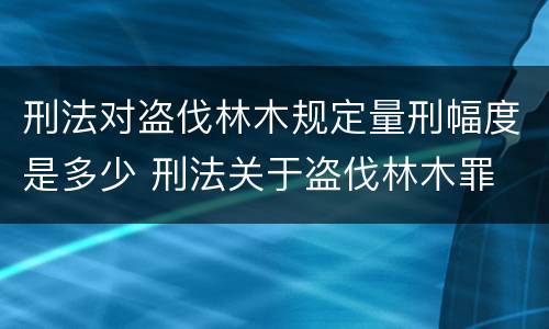 刑法对盗伐林木规定量刑幅度是多少 刑法关于盗伐林木罪