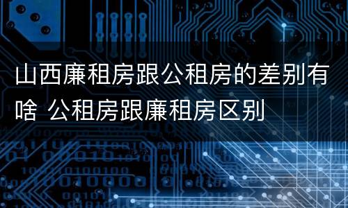 山西廉租房跟公租房的差别有啥 公租房跟廉租房区别