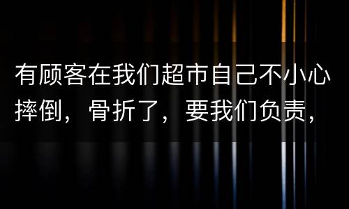 有顾客在我们超市自己不小心摔倒，骨折了，要我们负责，我们该怎么办