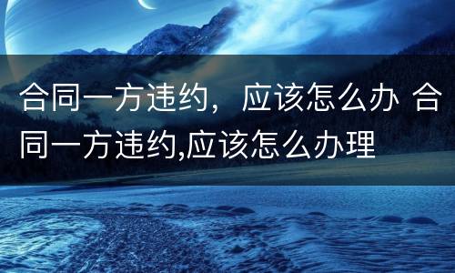 合同一方违约，应该怎么办 合同一方违约,应该怎么办理