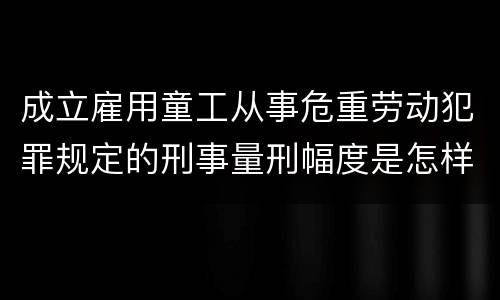 成立雇用童工从事危重劳动犯罪规定的刑事量刑幅度是怎样的