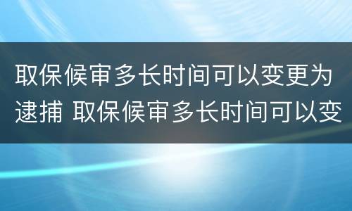 取保候审多长时间可以变更为逮捕 取保候审多长时间可以变更为逮捕案件