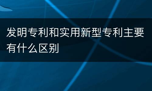 发明专利和实用新型专利主要有什么区别
