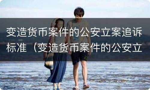 变造货币案件的公安立案追诉标准（变造货币案件的公安立案追诉标准是）