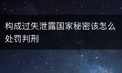 构成过失泄露国家秘密该怎么处罚判刑