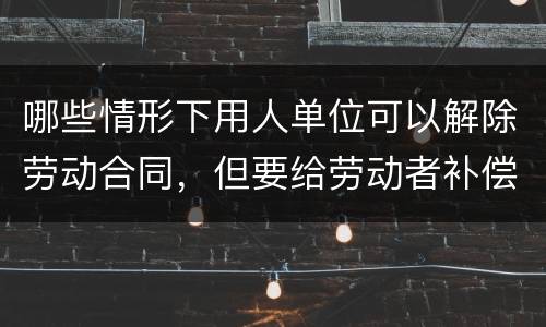 哪些情形下用人单位可以解除劳动合同，但要给劳动者补偿