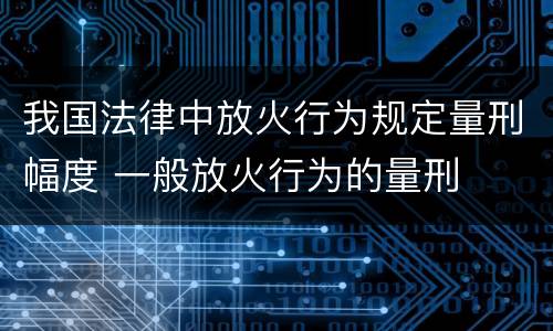 我国法律中放火行为规定量刑幅度 一般放火行为的量刑