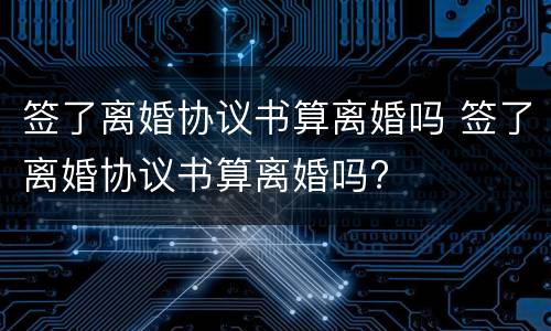 签了离婚协议书算离婚吗 签了离婚协议书算离婚吗?