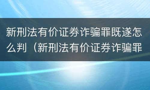 新刑法有价证券诈骗罪既遂怎么判（新刑法有价证券诈骗罪既遂怎么判定）