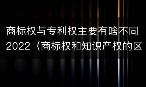商标权与专利权主要有啥不同2022（商标权和知识产权的区别）