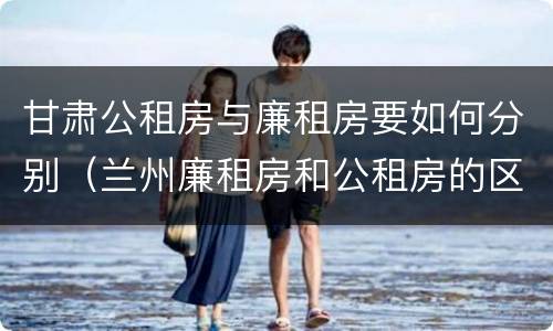 甘肃公租房与廉租房要如何分别（兰州廉租房和公租房的区别）