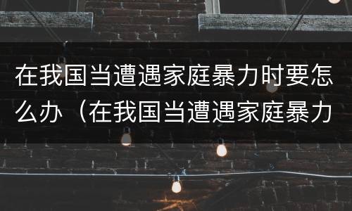 在我国当遭遇家庭暴力时要怎么办（在我国当遭遇家庭暴力时要怎么办呢）