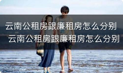 云南公租房跟廉租房怎么分别 云南公租房跟廉租房怎么分别的