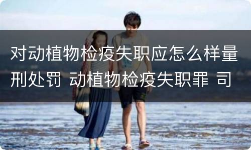 对动植物检疫失职应怎么样量刑处罚 动植物检疫失职罪 司法解释