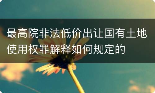 最高院非法低价出让国有土地使用权罪解释如何规定的
