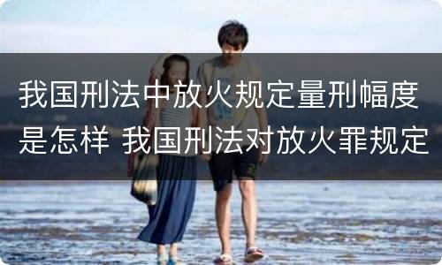 我国刑法中放火规定量刑幅度是怎样 我国刑法对放火罪规定了