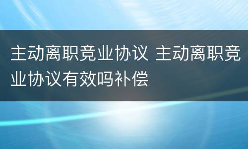 主动离职竞业协议 主动离职竞业协议有效吗补偿