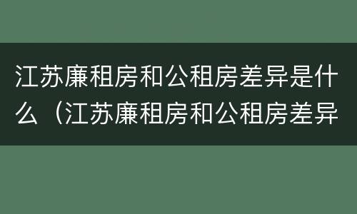 江苏廉租房和公租房差异是什么（江苏廉租房和公租房差异是什么原因）