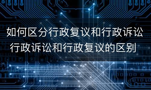 如何区分行政复议和行政诉讼 行政诉讼和行政复议的区别